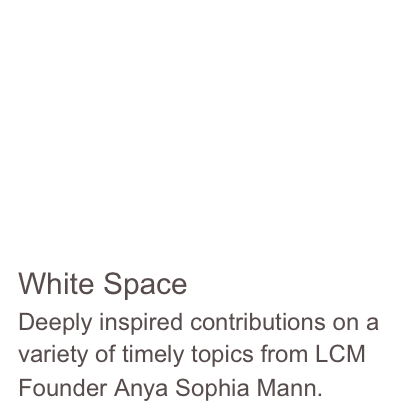 





White Space
Deeply inspired contributions on a variety of timely topics from LCM Founder Anya Sophia Mann.